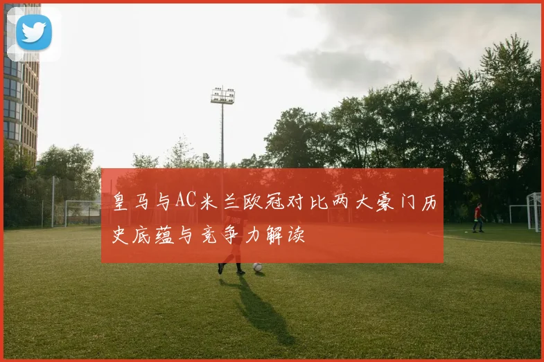 皇马与AC米兰欧冠对比两大豪门历史底蕴与竞争力解读