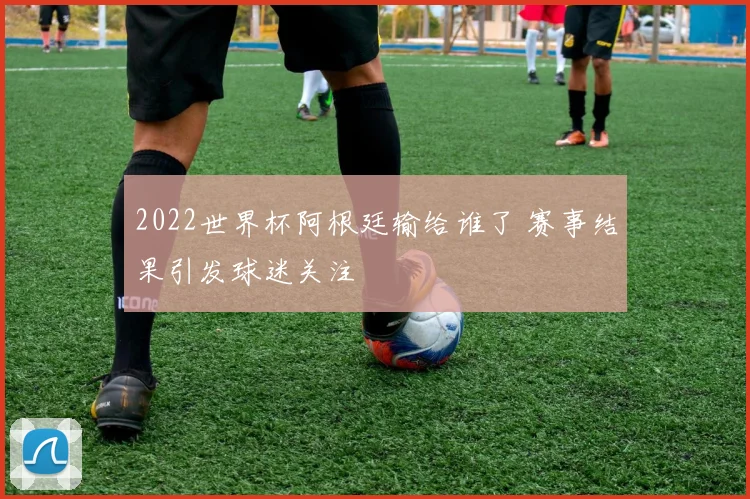 2022世界杯阿根廷输给谁了 赛事结果引发球迷关注