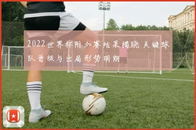 2022世界杯附加赛结果揭晓 关键球队晋级与出局形势明朗