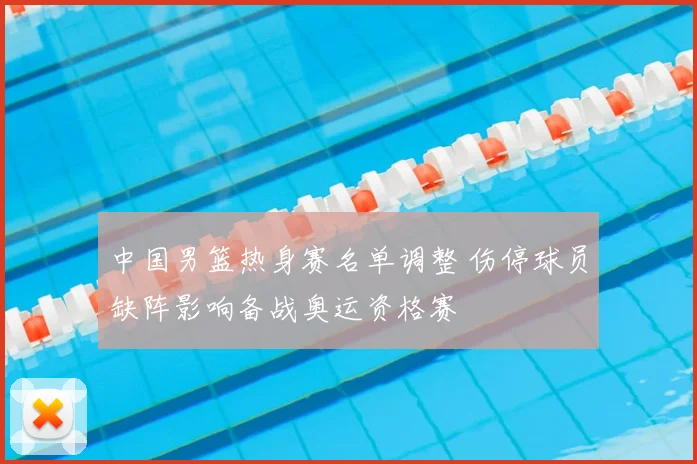 中国男篮热身赛名单调整 伤停球员缺阵影响备战奥运资格赛