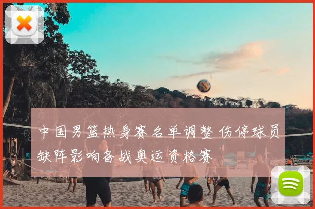 中国男篮热身赛名单调整 伤停球员缺阵影响备战奥运资格赛