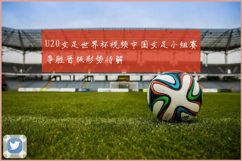 U20女足世界杯视频中国女足小组赛争胜晋级形势待解