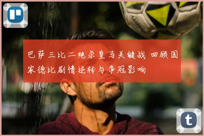 巴萨三比二绝杀皇马关键战 回顾国家德比剧情逆转与争冠影响