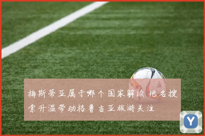 梅斯蒂亚属于哪个国家解读 地名搜索升温带动格鲁吉亚旅游关注