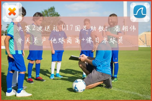 决赛2次送礼 U17国足助教:潘朝伟非关系户 他球商高+像日本球员