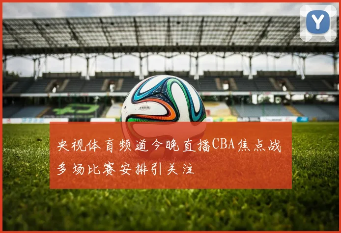 央视体育频道今晚直播CBA焦点战 多场比赛安排引关注