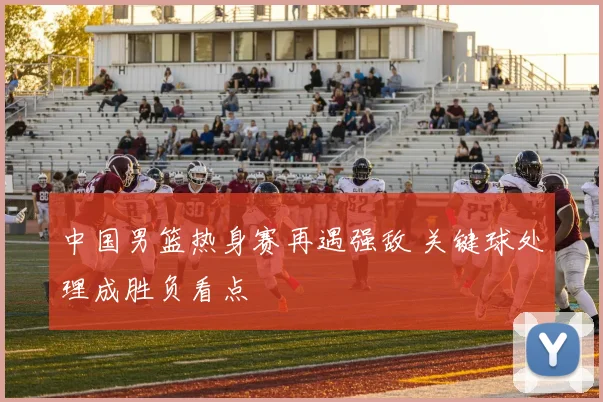 中国男篮热身赛再遇强敌 关键球处理成胜负看点