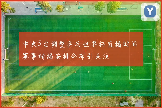 中央5台调整乒乓世界杯直播时间 赛事转播安排公布引关注