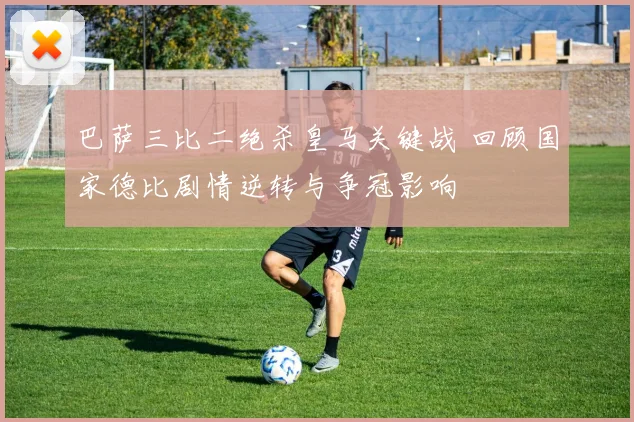 巴萨三比二绝杀皇马关键战 回顾国家德比剧情逆转与争冠影响
