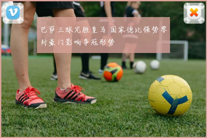 巴萨三球完胜皇马 国家德比强势零封豪门影响争冠形势