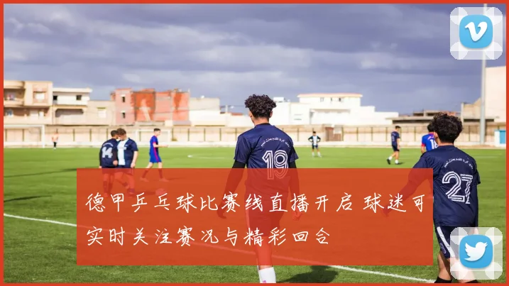 德甲乒乓球比赛线直播开启 球迷可实时关注赛况与精彩回合