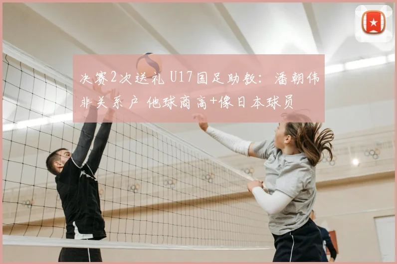 决赛2次送礼 U17国足助教:潘朝伟非关系户 他球商高+像日本球员