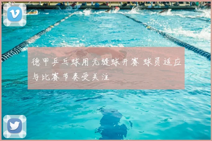 德甲乒乓球用无缝球开赛 球员适应与比赛节奏受关注